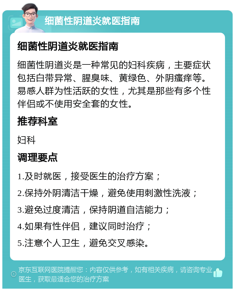 细菌性阴道炎就医指南 细菌性阴道炎就医指南 细菌性阴道炎是一种常见的妇科疾病，主要症状包括白带异常、腥臭味、黄绿色、外阴瘙痒等。易感人群为性活跃的女性，尤其是那些有多个性伴侣或不使用安全套的女性。 推荐科室 妇科 调理要点 1.及时就医，接受医生的治疗方案； 2.保持外阴清洁干燥，避免使用刺激性洗液； 3.避免过度清洁，保持阴道自洁能力； 4.如果有性伴侣，建议同时治疗； 5.注意个人卫生，避免交叉感染。