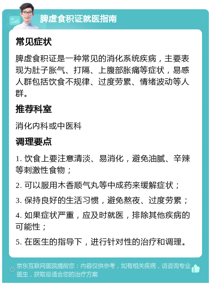 脾虚食积证就医指南 常见症状 脾虚食积证是一种常见的消化系统疾病，主要表现为肚子胀气、打隔、上腹部胀痛等症状，易感人群包括饮食不规律、过度劳累、情绪波动等人群。 推荐科室 消化内科或中医科 调理要点 1. 饮食上要注意清淡、易消化，避免油腻、辛辣等刺激性食物； 2. 可以服用木香顺气丸等中成药来缓解症状； 3. 保持良好的生活习惯，避免熬夜、过度劳累； 4. 如果症状严重，应及时就医，排除其他疾病的可能性； 5. 在医生的指导下，进行针对性的治疗和调理。