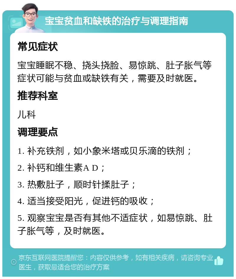 宝宝贫血和缺铁的治疗与调理指南 常见症状 宝宝睡眠不稳、挠头挠脸、易惊跳、肚子胀气等症状可能与贫血或缺铁有关，需要及时就医。 推荐科室 儿科 调理要点 1. 补充铁剂，如小象米塔或贝乐滴的铁剂； 2. 补钙和维生素A D； 3. 热敷肚子，顺时针揉肚子； 4. 适当接受阳光，促进钙的吸收； 5. 观察宝宝是否有其他不适症状，如易惊跳、肚子胀气等，及时就医。