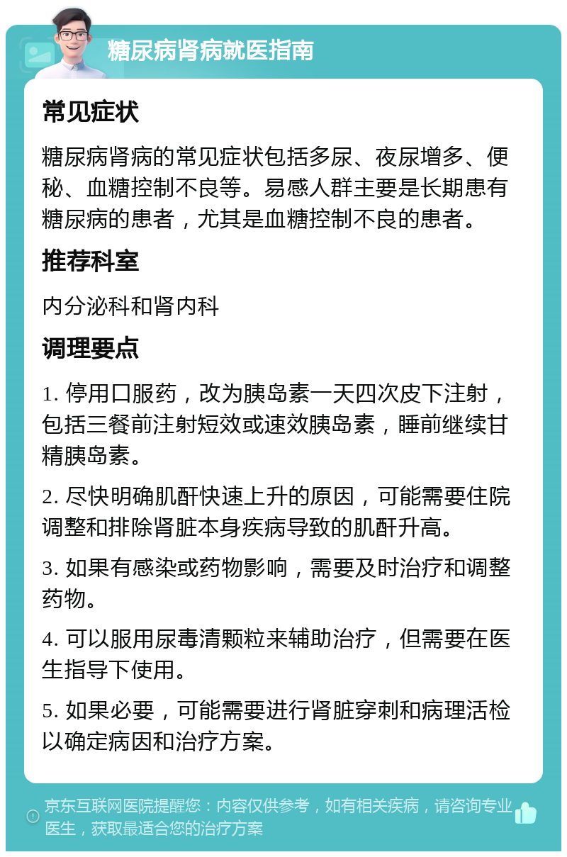 糖尿病肾病就医指南 常见症状 糖尿病肾病的常见症状包括多尿、夜尿增多、便秘、血糖控制不良等。易感人群主要是长期患有糖尿病的患者，尤其是血糖控制不良的患者。 推荐科室 内分泌科和肾内科 调理要点 1. 停用口服药，改为胰岛素一天四次皮下注射，包括三餐前注射短效或速效胰岛素，睡前继续甘精胰岛素。 2. 尽快明确肌酐快速上升的原因，可能需要住院调整和排除肾脏本身疾病导致的肌酐升高。 3. 如果有感染或药物影响，需要及时治疗和调整药物。 4. 可以服用尿毒清颗粒来辅助治疗，但需要在医生指导下使用。 5. 如果必要，可能需要进行肾脏穿刺和病理活检以确定病因和治疗方案。