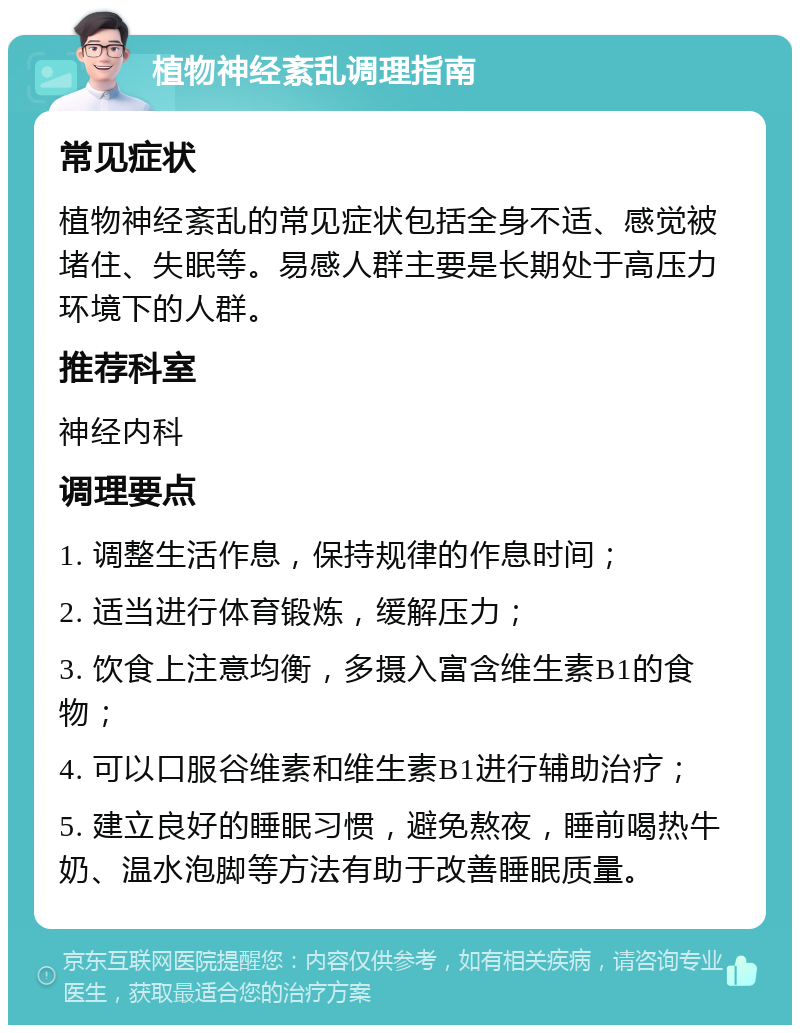 植物神经紊乱调理指南 常见症状 植物神经紊乱的常见症状包括全身不适、感觉被堵住、失眠等。易感人群主要是长期处于高压力环境下的人群。 推荐科室 神经内科 调理要点 1. 调整生活作息，保持规律的作息时间； 2. 适当进行体育锻炼，缓解压力； 3. 饮食上注意均衡，多摄入富含维生素B1的食物； 4. 可以口服谷维素和维生素B1进行辅助治疗； 5. 建立良好的睡眠习惯，避免熬夜，睡前喝热牛奶、温水泡脚等方法有助于改善睡眠质量。