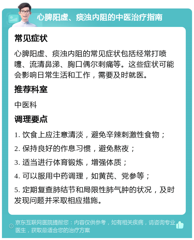 心脾阳虚、痰浊内阻的中医治疗指南 常见症状 心脾阳虚、痰浊内阻的常见症状包括经常打喷嚏、流清鼻涕、胸口偶尔刺痛等。这些症状可能会影响日常生活和工作，需要及时就医。 推荐科室 中医科 调理要点 1. 饮食上应注意清淡，避免辛辣刺激性食物； 2. 保持良好的作息习惯，避免熬夜； 3. 适当进行体育锻炼，增强体质； 4. 可以服用中药调理，如黄芪、党参等； 5. 定期复查肺结节和局限性肺气肿的状况，及时发现问题并采取相应措施。