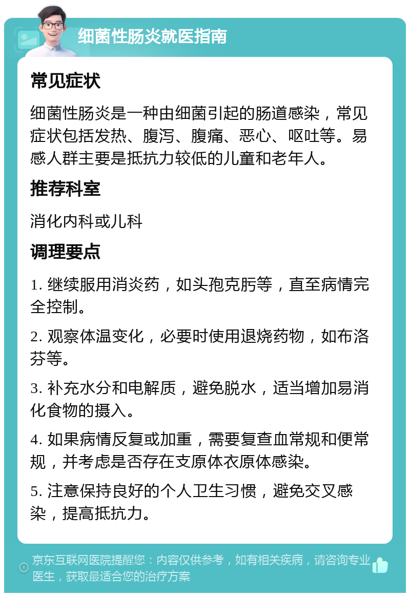 细菌性肠炎就医指南 常见症状 细菌性肠炎是一种由细菌引起的肠道感染，常见症状包括发热、腹泻、腹痛、恶心、呕吐等。易感人群主要是抵抗力较低的儿童和老年人。 推荐科室 消化内科或儿科 调理要点 1. 继续服用消炎药，如头孢克肟等，直至病情完全控制。 2. 观察体温变化，必要时使用退烧药物，如布洛芬等。 3. 补充水分和电解质，避免脱水，适当增加易消化食物的摄入。 4. 如果病情反复或加重，需要复查血常规和便常规，并考虑是否存在支原体衣原体感染。 5. 注意保持良好的个人卫生习惯，避免交叉感染，提高抵抗力。