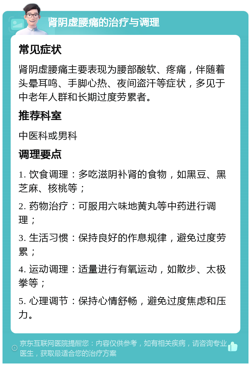 肾阴虚腰痛的治疗与调理 常见症状 肾阴虚腰痛主要表现为腰部酸软、疼痛，伴随着头晕耳鸣、手脚心热、夜间盗汗等症状，多见于中老年人群和长期过度劳累者。 推荐科室 中医科或男科 调理要点 1. 饮食调理：多吃滋阴补肾的食物，如黑豆、黑芝麻、核桃等； 2. 药物治疗：可服用六味地黄丸等中药进行调理； 3. 生活习惯：保持良好的作息规律，避免过度劳累； 4. 运动调理：适量进行有氧运动，如散步、太极拳等； 5. 心理调节：保持心情舒畅，避免过度焦虑和压力。