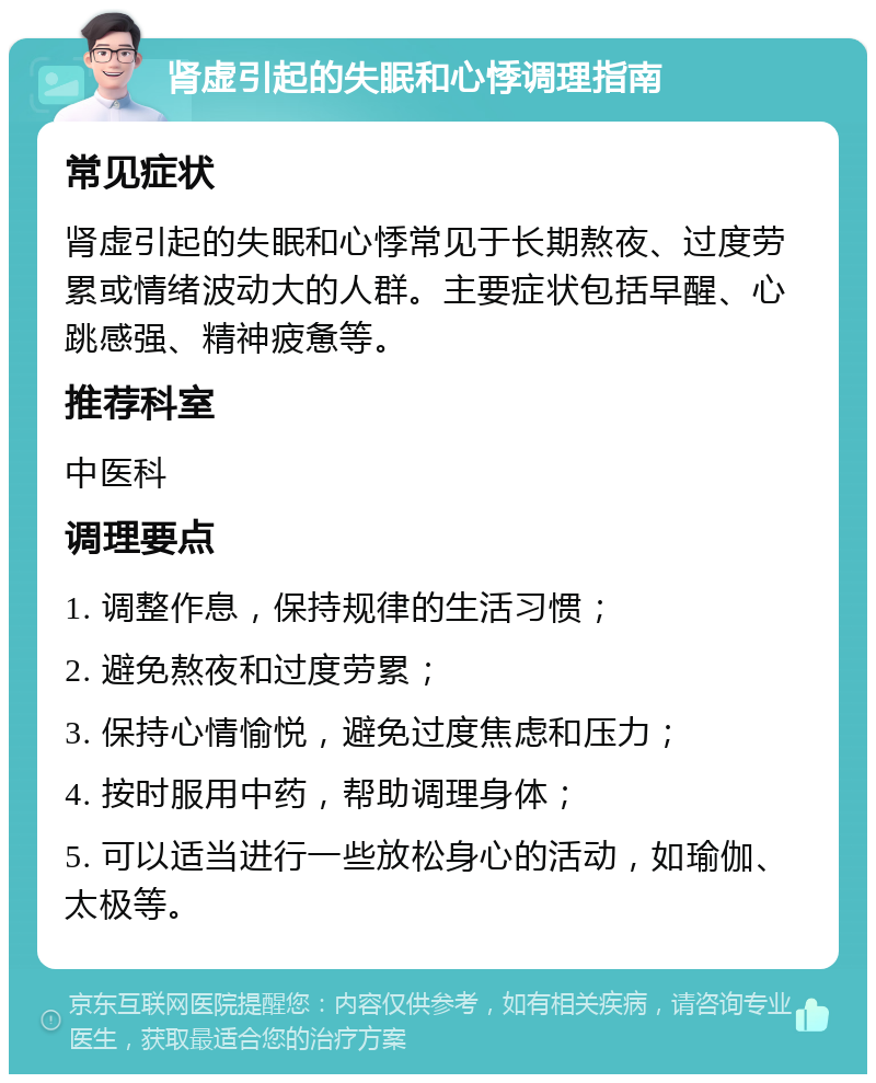 肾虚引起的失眠和心悸调理指南 常见症状 肾虚引起的失眠和心悸常见于长期熬夜、过度劳累或情绪波动大的人群。主要症状包括早醒、心跳感强、精神疲惫等。 推荐科室 中医科 调理要点 1. 调整作息，保持规律的生活习惯； 2. 避免熬夜和过度劳累； 3. 保持心情愉悦，避免过度焦虑和压力； 4. 按时服用中药，帮助调理身体； 5. 可以适当进行一些放松身心的活动，如瑜伽、太极等。