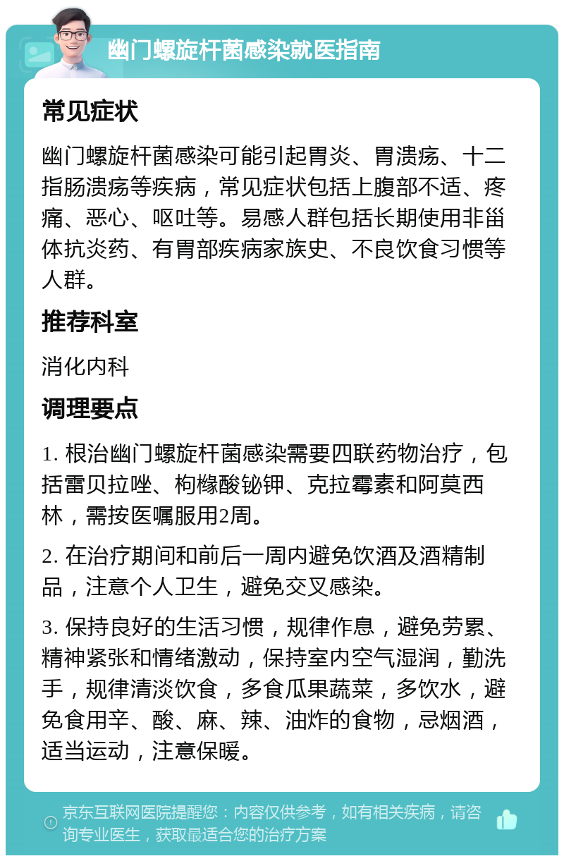 幽门螺旋杆菌感染就医指南 常见症状 幽门螺旋杆菌感染可能引起胃炎、胃溃疡、十二指肠溃疡等疾病，常见症状包括上腹部不适、疼痛、恶心、呕吐等。易感人群包括长期使用非甾体抗炎药、有胃部疾病家族史、不良饮食习惯等人群。 推荐科室 消化内科 调理要点 1. 根治幽门螺旋杆菌感染需要四联药物治疗，包括雷贝拉唑、枸橼酸铋钾、克拉霉素和阿莫西林，需按医嘱服用2周。 2. 在治疗期间和前后一周内避免饮酒及酒精制品，注意个人卫生，避免交叉感染。 3. 保持良好的生活习惯，规律作息，避免劳累、精神紧张和情绪激动，保持室内空气湿润，勤洗手，规律清淡饮食，多食瓜果蔬菜，多饮水，避免食用辛、酸、麻、辣、油炸的食物，忌烟酒，适当运动，注意保暖。