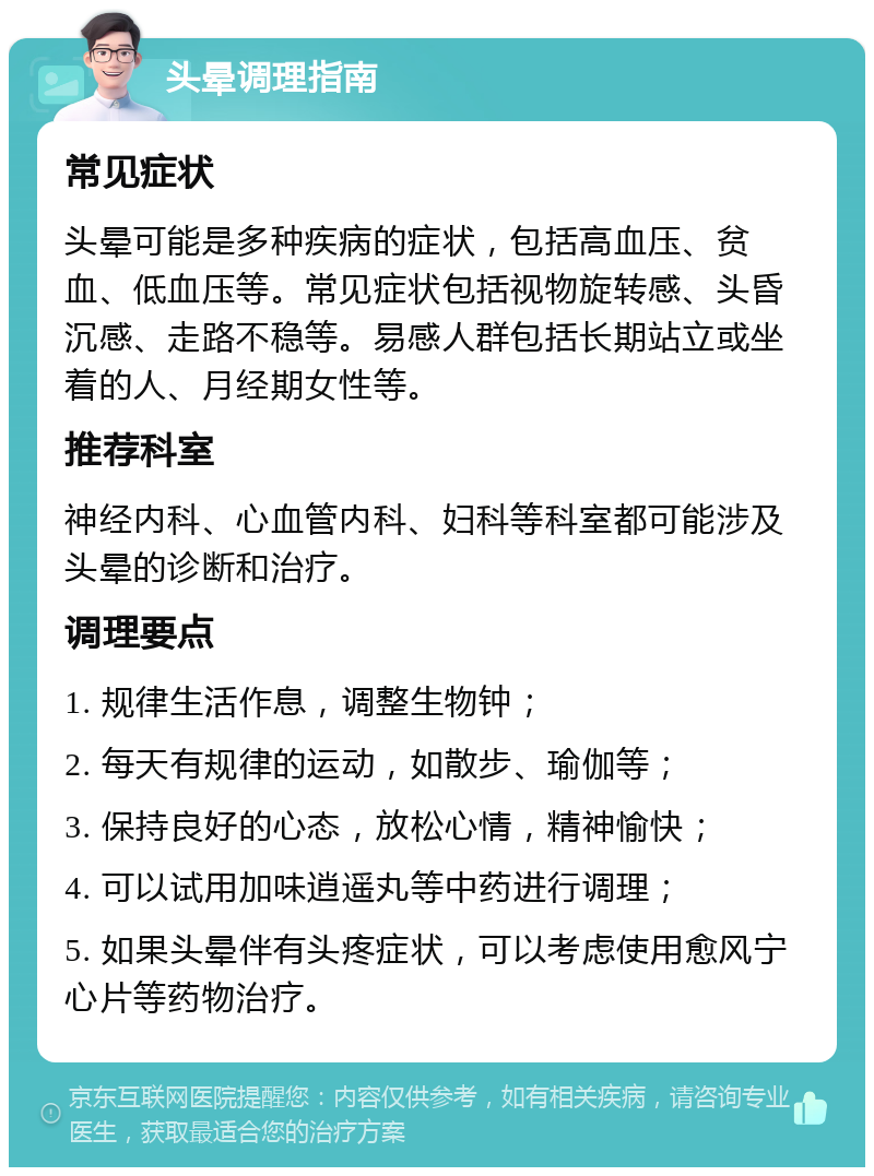 头晕调理指南 常见症状 头晕可能是多种疾病的症状，包括高血压、贫血、低血压等。常见症状包括视物旋转感、头昏沉感、走路不稳等。易感人群包括长期站立或坐着的人、月经期女性等。 推荐科室 神经内科、心血管内科、妇科等科室都可能涉及头晕的诊断和治疗。 调理要点 1. 规律生活作息，调整生物钟； 2. 每天有规律的运动，如散步、瑜伽等； 3. 保持良好的心态，放松心情，精神愉快； 4. 可以试用加味逍遥丸等中药进行调理； 5. 如果头晕伴有头疼症状，可以考虑使用愈风宁心片等药物治疗。