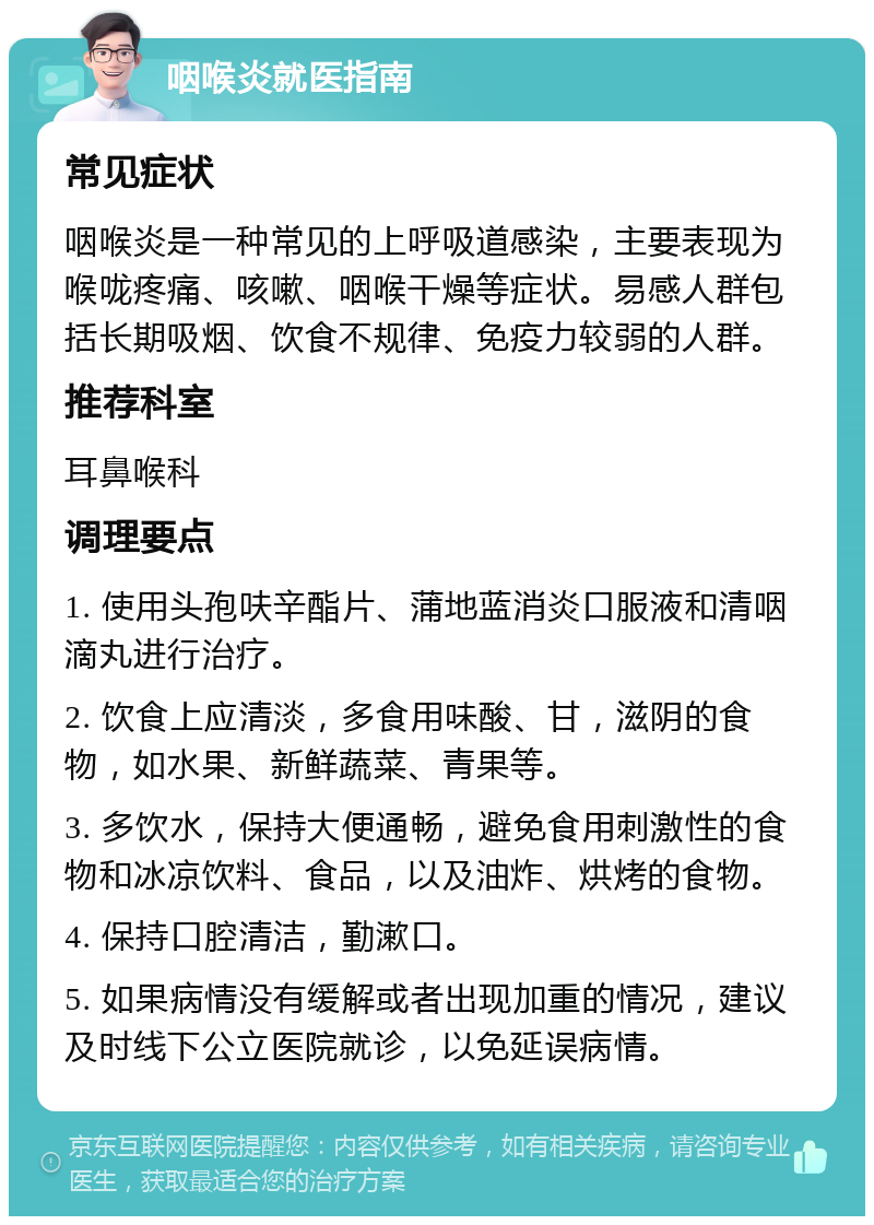 咽喉炎就医指南 常见症状 咽喉炎是一种常见的上呼吸道感染，主要表现为喉咙疼痛、咳嗽、咽喉干燥等症状。易感人群包括长期吸烟、饮食不规律、免疫力较弱的人群。 推荐科室 耳鼻喉科 调理要点 1. 使用头孢呋辛酯片、蒲地蓝消炎口服液和清咽滴丸进行治疗。 2. 饮食上应清淡，多食用味酸、甘，滋阴的食物，如水果、新鲜蔬菜、青果等。 3. 多饮水，保持大便通畅，避免食用刺激性的食物和冰凉饮料、食品，以及油炸、烘烤的食物。 4. 保持口腔清洁，勤漱口。 5. 如果病情没有缓解或者出现加重的情况，建议及时线下公立医院就诊，以免延误病情。