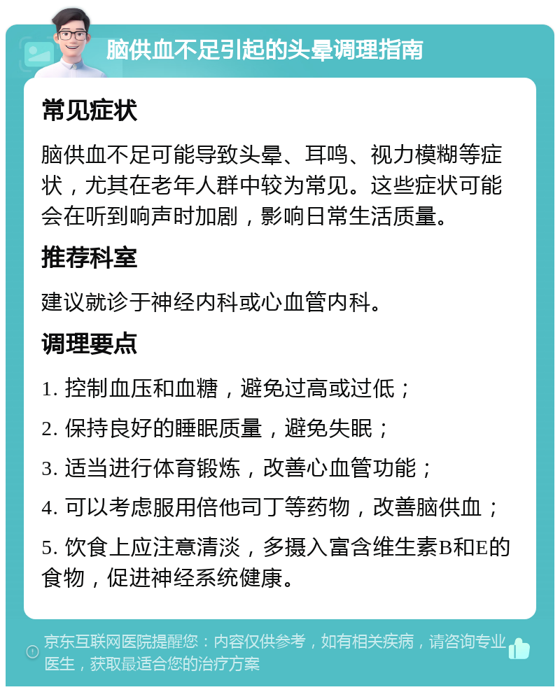 脑供血不足引起的头晕调理指南 常见症状 脑供血不足可能导致头晕、耳鸣、视力模糊等症状，尤其在老年人群中较为常见。这些症状可能会在听到响声时加剧，影响日常生活质量。 推荐科室 建议就诊于神经内科或心血管内科。 调理要点 1. 控制血压和血糖，避免过高或过低； 2. 保持良好的睡眠质量，避免失眠； 3. 适当进行体育锻炼，改善心血管功能； 4. 可以考虑服用倍他司丁等药物，改善脑供血； 5. 饮食上应注意清淡，多摄入富含维生素B和E的食物，促进神经系统健康。