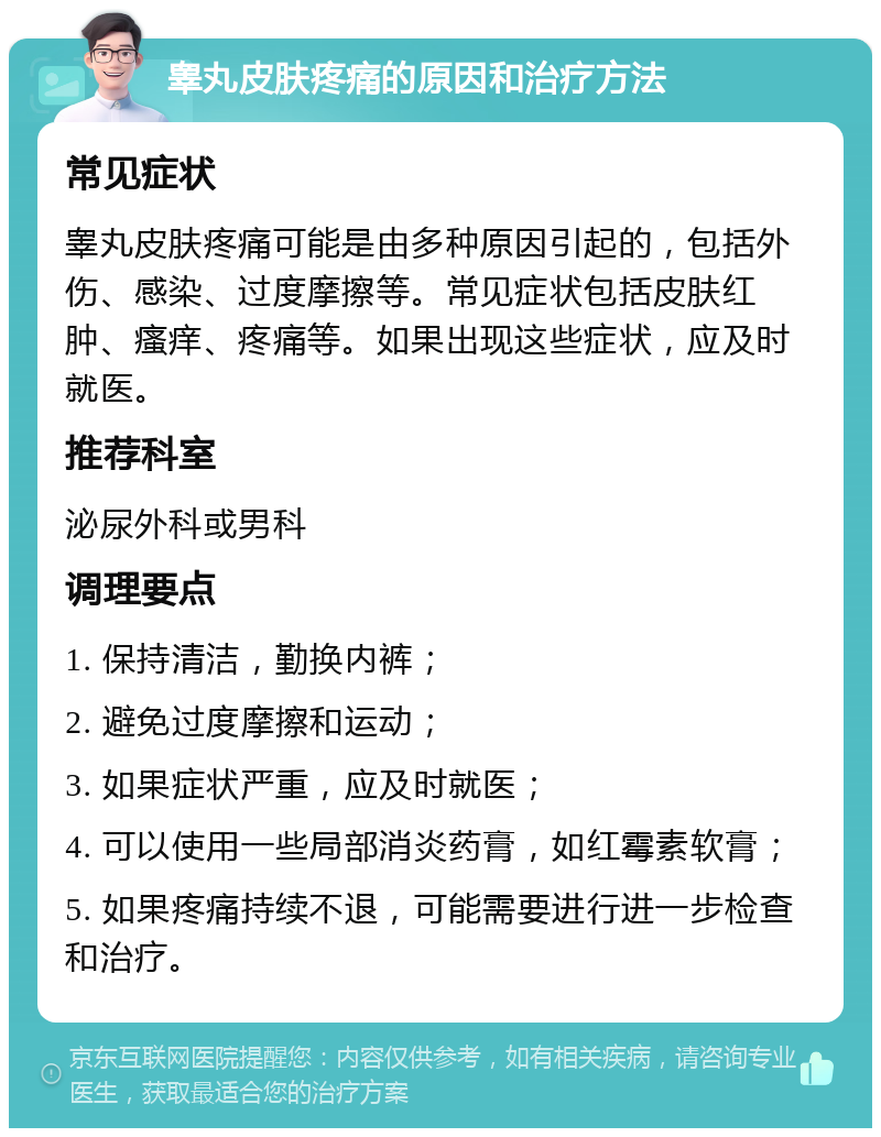 睾丸皮肤疼痛的原因和治疗方法 常见症状 睾丸皮肤疼痛可能是由多种原因引起的，包括外伤、感染、过度摩擦等。常见症状包括皮肤红肿、瘙痒、疼痛等。如果出现这些症状，应及时就医。 推荐科室 泌尿外科或男科 调理要点 1. 保持清洁，勤换内裤； 2. 避免过度摩擦和运动； 3. 如果症状严重，应及时就医； 4. 可以使用一些局部消炎药膏，如红霉素软膏； 5. 如果疼痛持续不退，可能需要进行进一步检查和治疗。