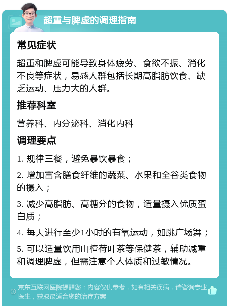 超重与脾虚的调理指南 常见症状 超重和脾虚可能导致身体疲劳、食欲不振、消化不良等症状，易感人群包括长期高脂肪饮食、缺乏运动、压力大的人群。 推荐科室 营养科、内分泌科、消化内科 调理要点 1. 规律三餐，避免暴饮暴食； 2. 增加富含膳食纤维的蔬菜、水果和全谷类食物的摄入； 3. 减少高脂肪、高糖分的食物，适量摄入优质蛋白质； 4. 每天进行至少1小时的有氧运动，如跳广场舞； 5. 可以适量饮用山楂荷叶茶等保健茶，辅助减重和调理脾虚，但需注意个人体质和过敏情况。