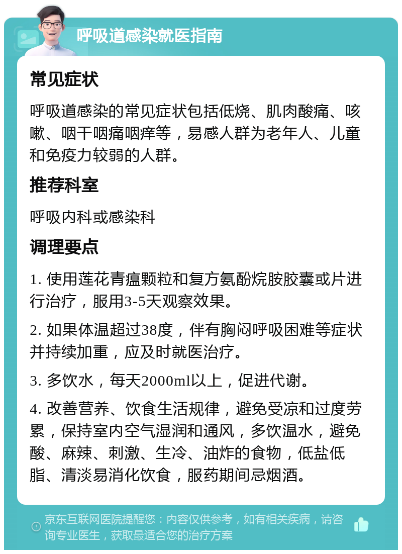 呼吸道感染就医指南 常见症状 呼吸道感染的常见症状包括低烧、肌肉酸痛、咳嗽、咽干咽痛咽痒等，易感人群为老年人、儿童和免疫力较弱的人群。 推荐科室 呼吸内科或感染科 调理要点 1. 使用莲花青瘟颗粒和复方氨酚烷胺胶囊或片进行治疗，服用3-5天观察效果。 2. 如果体温超过38度，伴有胸闷呼吸困难等症状并持续加重，应及时就医治疗。 3. 多饮水，每天2000ml以上，促进代谢。 4. 改善营养、饮食生活规律，避免受凉和过度劳累，保持室内空气湿润和通风，多饮温水，避免酸、麻辣、刺激、生冷、油炸的食物，低盐低脂、清淡易消化饮食，服药期间忌烟酒。