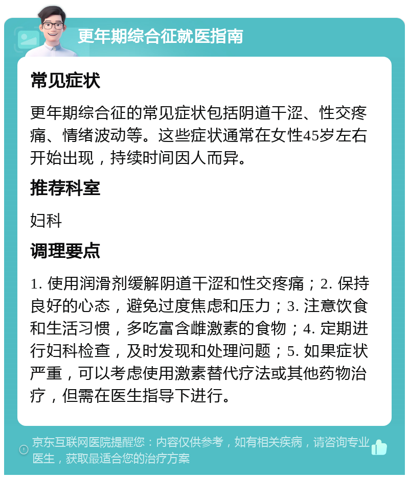 更年期综合征就医指南 常见症状 更年期综合征的常见症状包括阴道干涩、性交疼痛、情绪波动等。这些症状通常在女性45岁左右开始出现，持续时间因人而异。 推荐科室 妇科 调理要点 1. 使用润滑剂缓解阴道干涩和性交疼痛；2. 保持良好的心态，避免过度焦虑和压力；3. 注意饮食和生活习惯，多吃富含雌激素的食物；4. 定期进行妇科检查，及时发现和处理问题；5. 如果症状严重，可以考虑使用激素替代疗法或其他药物治疗，但需在医生指导下进行。