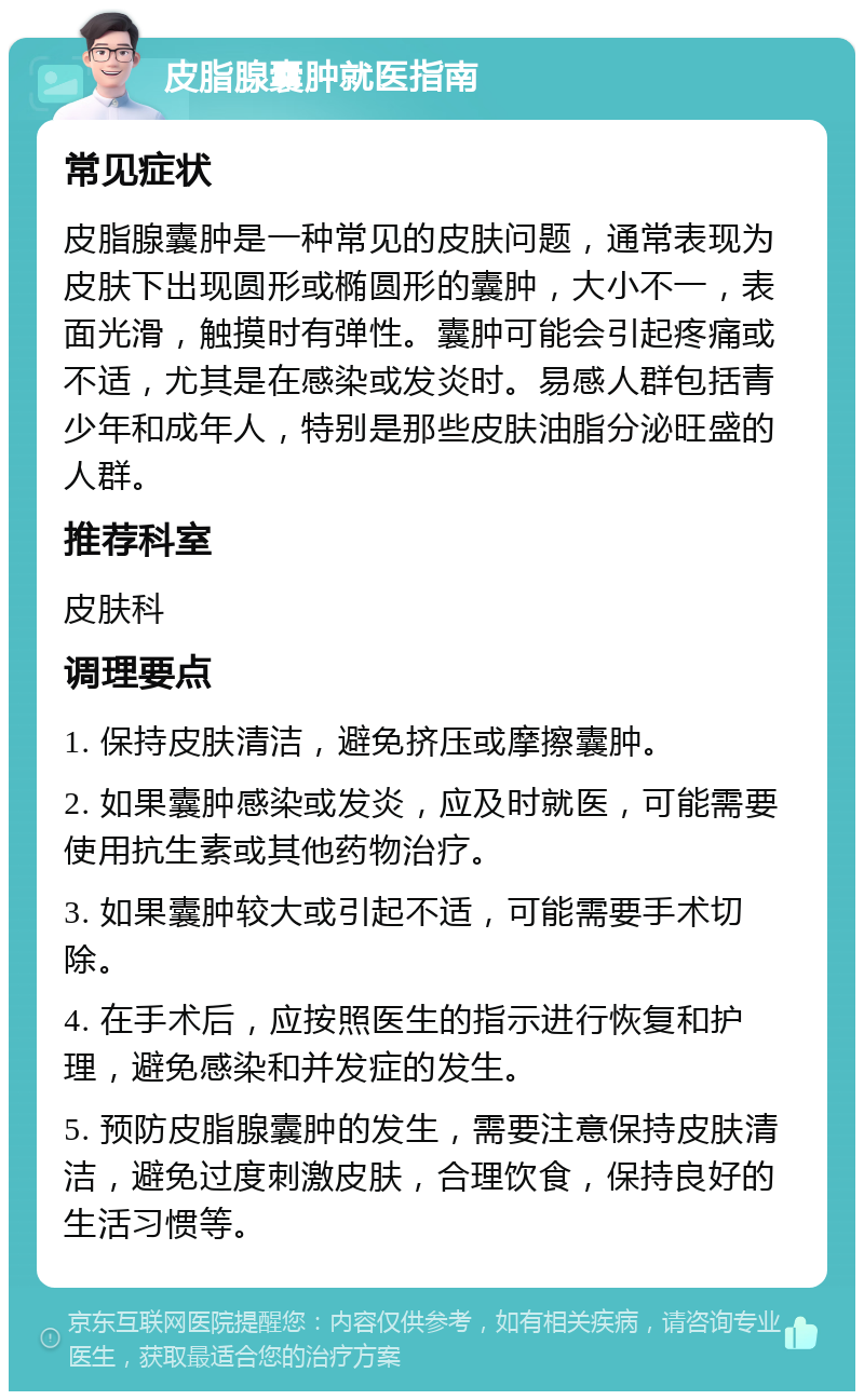 皮脂腺囊肿就医指南 常见症状 皮脂腺囊肿是一种常见的皮肤问题，通常表现为皮肤下出现圆形或椭圆形的囊肿，大小不一，表面光滑，触摸时有弹性。囊肿可能会引起疼痛或不适，尤其是在感染或发炎时。易感人群包括青少年和成年人，特别是那些皮肤油脂分泌旺盛的人群。 推荐科室 皮肤科 调理要点 1. 保持皮肤清洁，避免挤压或摩擦囊肿。 2. 如果囊肿感染或发炎，应及时就医，可能需要使用抗生素或其他药物治疗。 3. 如果囊肿较大或引起不适，可能需要手术切除。 4. 在手术后，应按照医生的指示进行恢复和护理，避免感染和并发症的发生。 5. 预防皮脂腺囊肿的发生，需要注意保持皮肤清洁，避免过度刺激皮肤，合理饮食，保持良好的生活习惯等。