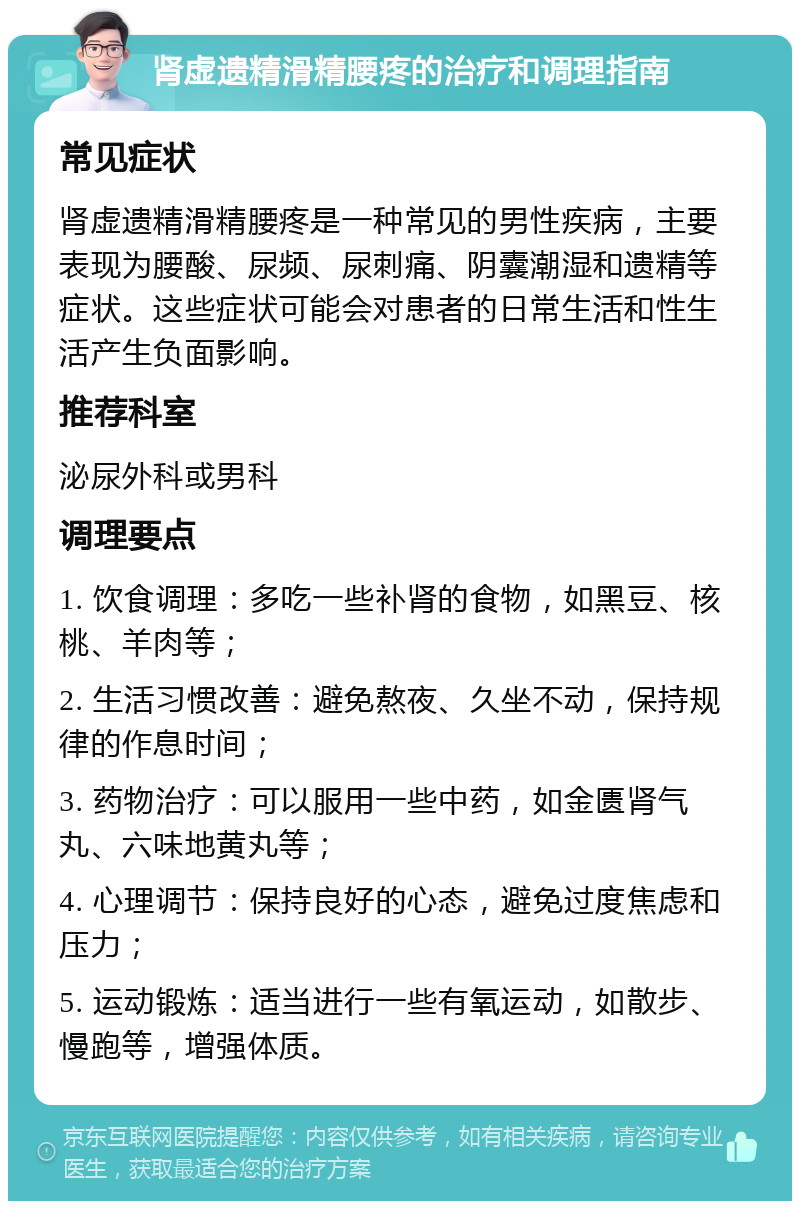 肾虚遗精滑精腰疼的治疗和调理指南 常见症状 肾虚遗精滑精腰疼是一种常见的男性疾病，主要表现为腰酸、尿频、尿刺痛、阴囊潮湿和遗精等症状。这些症状可能会对患者的日常生活和性生活产生负面影响。 推荐科室 泌尿外科或男科 调理要点 1. 饮食调理：多吃一些补肾的食物，如黑豆、核桃、羊肉等； 2. 生活习惯改善：避免熬夜、久坐不动，保持规律的作息时间； 3. 药物治疗：可以服用一些中药，如金匮肾气丸、六味地黄丸等； 4. 心理调节：保持良好的心态，避免过度焦虑和压力； 5. 运动锻炼：适当进行一些有氧运动，如散步、慢跑等，增强体质。