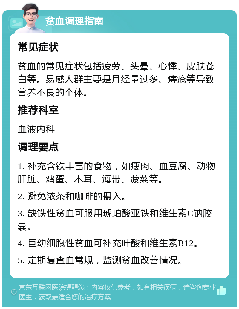 贫血调理指南 常见症状 贫血的常见症状包括疲劳、头晕、心悸、皮肤苍白等。易感人群主要是月经量过多、痔疮等导致营养不良的个体。 推荐科室 血液内科 调理要点 1. 补充含铁丰富的食物，如瘦肉、血豆腐、动物肝脏、鸡蛋、木耳、海带、菠菜等。 2. 避免浓茶和咖啡的摄入。 3. 缺铁性贫血可服用琥珀酸亚铁和维生素C钠胶囊。 4. 巨幼细胞性贫血可补充叶酸和维生素B12。 5. 定期复查血常规，监测贫血改善情况。