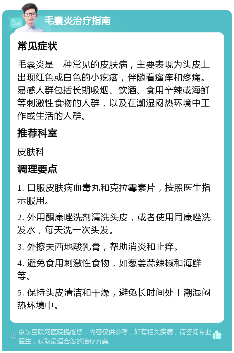 毛囊炎治疗指南 常见症状 毛囊炎是一种常见的皮肤病，主要表现为头皮上出现红色或白色的小疙瘩，伴随着瘙痒和疼痛。易感人群包括长期吸烟、饮酒、食用辛辣或海鲜等刺激性食物的人群，以及在潮湿闷热环境中工作或生活的人群。 推荐科室 皮肤科 调理要点 1. 口服皮肤病血毒丸和克拉霉素片，按照医生指示服用。 2. 外用酮康唑洗剂清洗头皮，或者使用同康唑洗发水，每天洗一次头发。 3. 外擦夫西地酸乳膏，帮助消炎和止痒。 4. 避免食用刺激性食物，如葱姜蒜辣椒和海鲜等。 5. 保持头皮清洁和干燥，避免长时间处于潮湿闷热环境中。