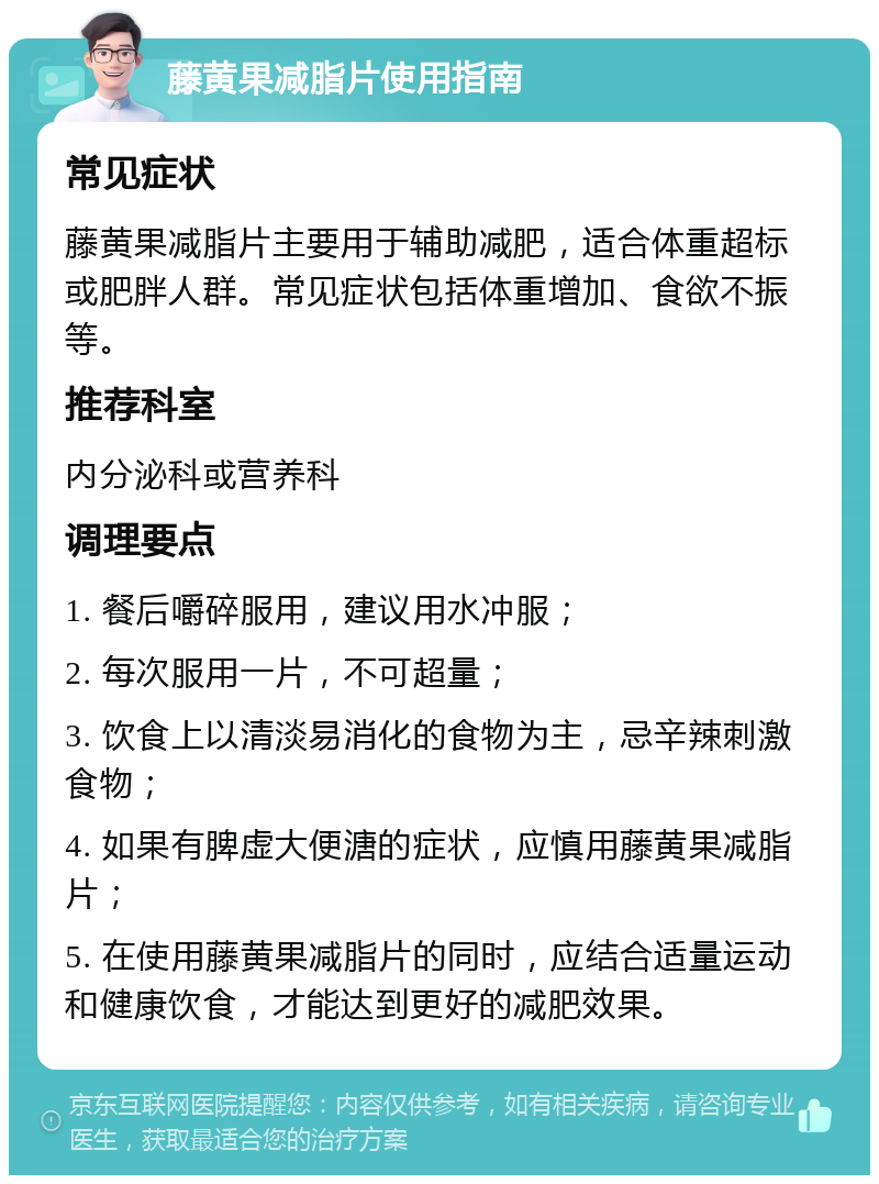 藤黄果减脂片使用指南 常见症状 藤黄果减脂片主要用于辅助减肥，适合体重超标或肥胖人群。常见症状包括体重增加、食欲不振等。 推荐科室 内分泌科或营养科 调理要点 1. 餐后嚼碎服用，建议用水冲服； 2. 每次服用一片，不可超量； 3. 饮食上以清淡易消化的食物为主，忌辛辣刺激食物； 4. 如果有脾虚大便溏的症状，应慎用藤黄果减脂片； 5. 在使用藤黄果减脂片的同时，应结合适量运动和健康饮食，才能达到更好的减肥效果。