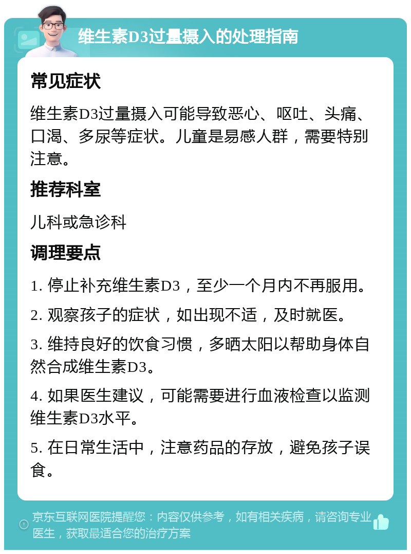 维生素D3过量摄入的处理指南 常见症状 维生素D3过量摄入可能导致恶心、呕吐、头痛、口渴、多尿等症状。儿童是易感人群，需要特别注意。 推荐科室 儿科或急诊科 调理要点 1. 停止补充维生素D3，至少一个月内不再服用。 2. 观察孩子的症状，如出现不适，及时就医。 3. 维持良好的饮食习惯，多晒太阳以帮助身体自然合成维生素D3。 4. 如果医生建议，可能需要进行血液检查以监测维生素D3水平。 5. 在日常生活中，注意药品的存放，避免孩子误食。