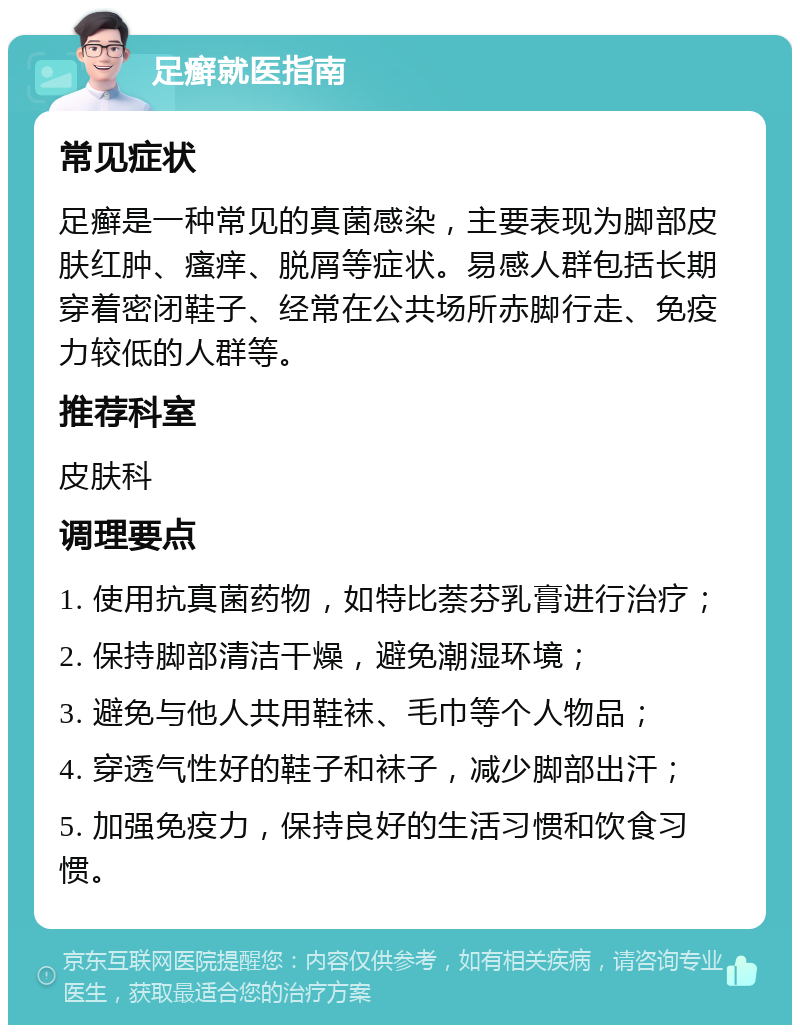 足癣就医指南 常见症状 足癣是一种常见的真菌感染，主要表现为脚部皮肤红肿、瘙痒、脱屑等症状。易感人群包括长期穿着密闭鞋子、经常在公共场所赤脚行走、免疫力较低的人群等。 推荐科室 皮肤科 调理要点 1. 使用抗真菌药物，如特比萘芬乳膏进行治疗； 2. 保持脚部清洁干燥，避免潮湿环境； 3. 避免与他人共用鞋袜、毛巾等个人物品； 4. 穿透气性好的鞋子和袜子，减少脚部出汗； 5. 加强免疫力，保持良好的生活习惯和饮食习惯。