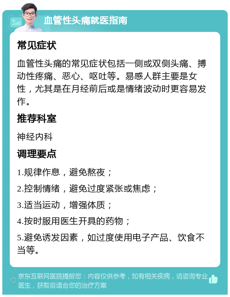 血管性头痛就医指南 常见症状 血管性头痛的常见症状包括一侧或双侧头痛、搏动性疼痛、恶心、呕吐等。易感人群主要是女性，尤其是在月经前后或是情绪波动时更容易发作。 推荐科室 神经内科 调理要点 1.规律作息，避免熬夜； 2.控制情绪，避免过度紧张或焦虑； 3.适当运动，增强体质； 4.按时服用医生开具的药物； 5.避免诱发因素，如过度使用电子产品、饮食不当等。