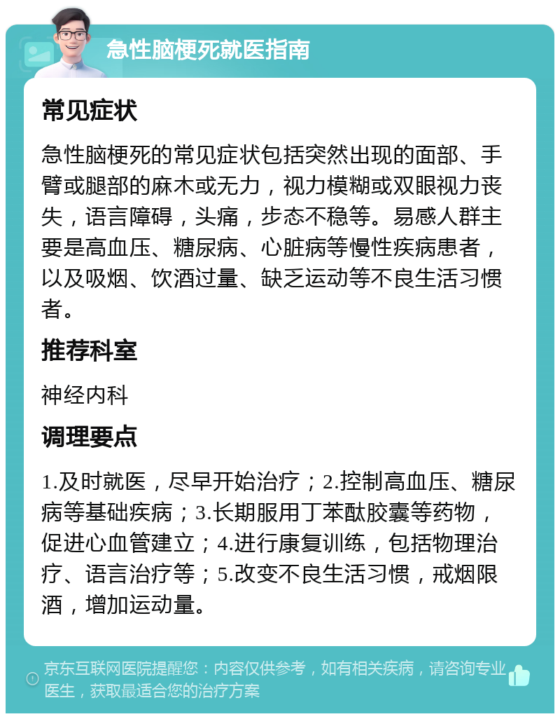 急性脑梗死就医指南 常见症状 急性脑梗死的常见症状包括突然出现的面部、手臂或腿部的麻木或无力，视力模糊或双眼视力丧失，语言障碍，头痛，步态不稳等。易感人群主要是高血压、糖尿病、心脏病等慢性疾病患者，以及吸烟、饮酒过量、缺乏运动等不良生活习惯者。 推荐科室 神经内科 调理要点 1.及时就医，尽早开始治疗；2.控制高血压、糖尿病等基础疾病；3.长期服用丁苯酞胶囊等药物，促进心血管建立；4.进行康复训练，包括物理治疗、语言治疗等；5.改变不良生活习惯，戒烟限酒，增加运动量。