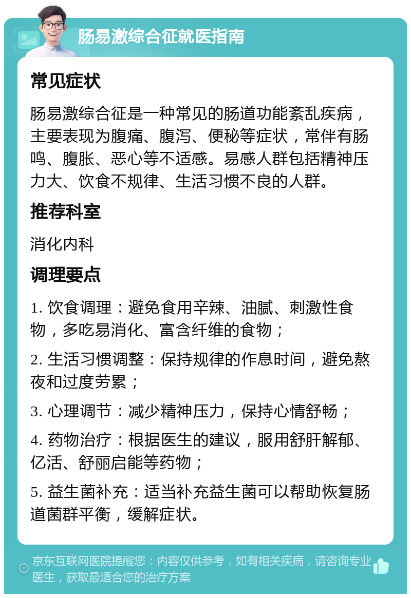 肠易激综合征就医指南 常见症状 肠易激综合征是一种常见的肠道功能紊乱疾病，主要表现为腹痛、腹泻、便秘等症状，常伴有肠鸣、腹胀、恶心等不适感。易感人群包括精神压力大、饮食不规律、生活习惯不良的人群。 推荐科室 消化内科 调理要点 1. 饮食调理：避免食用辛辣、油腻、刺激性食物，多吃易消化、富含纤维的食物； 2. 生活习惯调整：保持规律的作息时间，避免熬夜和过度劳累； 3. 心理调节：减少精神压力，保持心情舒畅； 4. 药物治疗：根据医生的建议，服用舒肝解郁、亿活、舒丽启能等药物； 5. 益生菌补充：适当补充益生菌可以帮助恢复肠道菌群平衡，缓解症状。