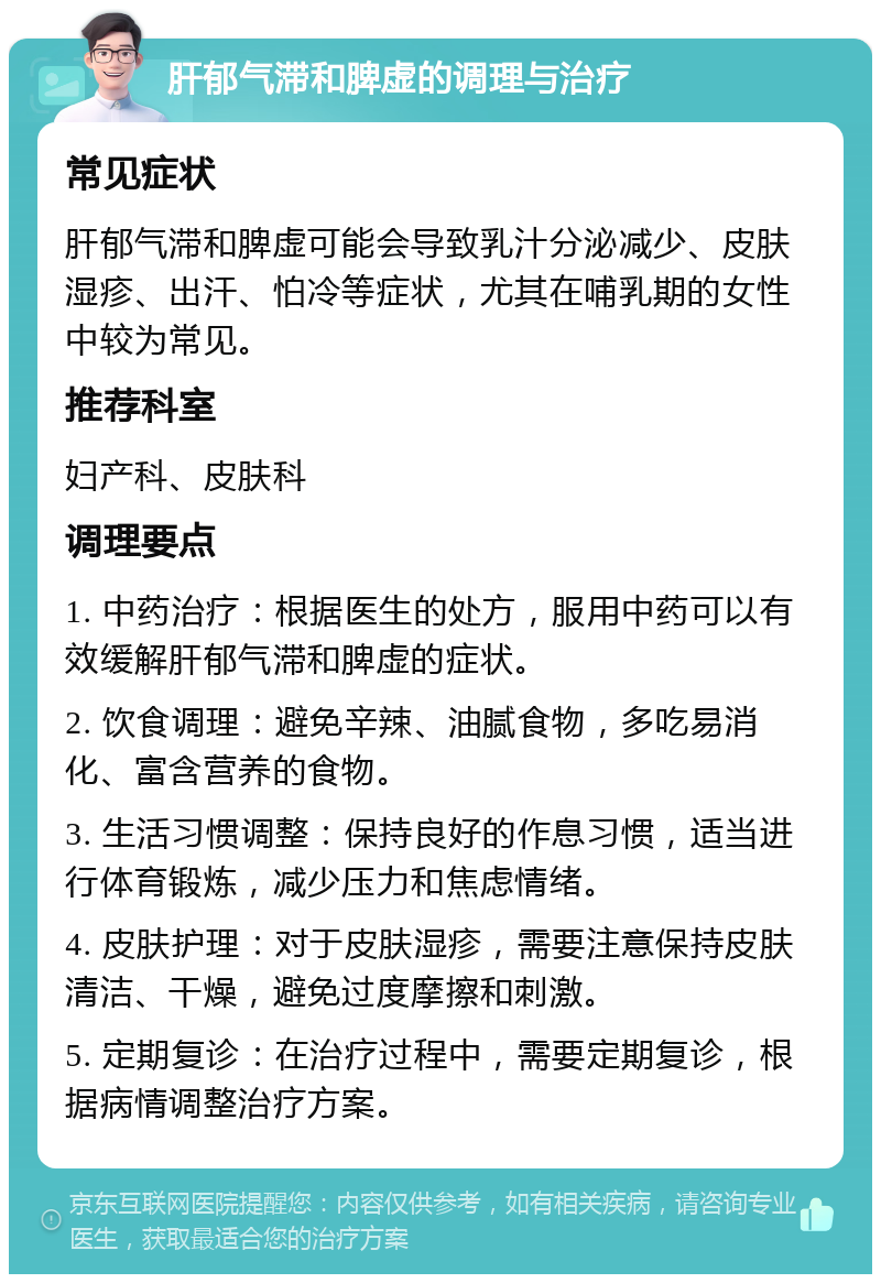 肝郁气滞和脾虚的调理与治疗 常见症状 肝郁气滞和脾虚可能会导致乳汁分泌减少、皮肤湿疹、出汗、怕冷等症状，尤其在哺乳期的女性中较为常见。 推荐科室 妇产科、皮肤科 调理要点 1. 中药治疗：根据医生的处方，服用中药可以有效缓解肝郁气滞和脾虚的症状。 2. 饮食调理：避免辛辣、油腻食物，多吃易消化、富含营养的食物。 3. 生活习惯调整：保持良好的作息习惯，适当进行体育锻炼，减少压力和焦虑情绪。 4. 皮肤护理：对于皮肤湿疹，需要注意保持皮肤清洁、干燥，避免过度摩擦和刺激。 5. 定期复诊：在治疗过程中，需要定期复诊，根据病情调整治疗方案。