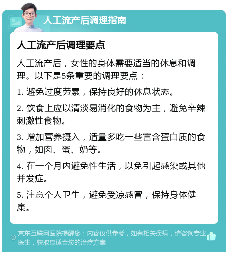 人工流产后调理指南 人工流产后调理要点 人工流产后，女性的身体需要适当的休息和调理。以下是5条重要的调理要点： 1. 避免过度劳累，保持良好的休息状态。 2. 饮食上应以清淡易消化的食物为主，避免辛辣刺激性食物。 3. 增加营养摄入，适量多吃一些富含蛋白质的食物，如肉、蛋、奶等。 4. 在一个月内避免性生活，以免引起感染或其他并发症。 5. 注意个人卫生，避免受凉感冒，保持身体健康。