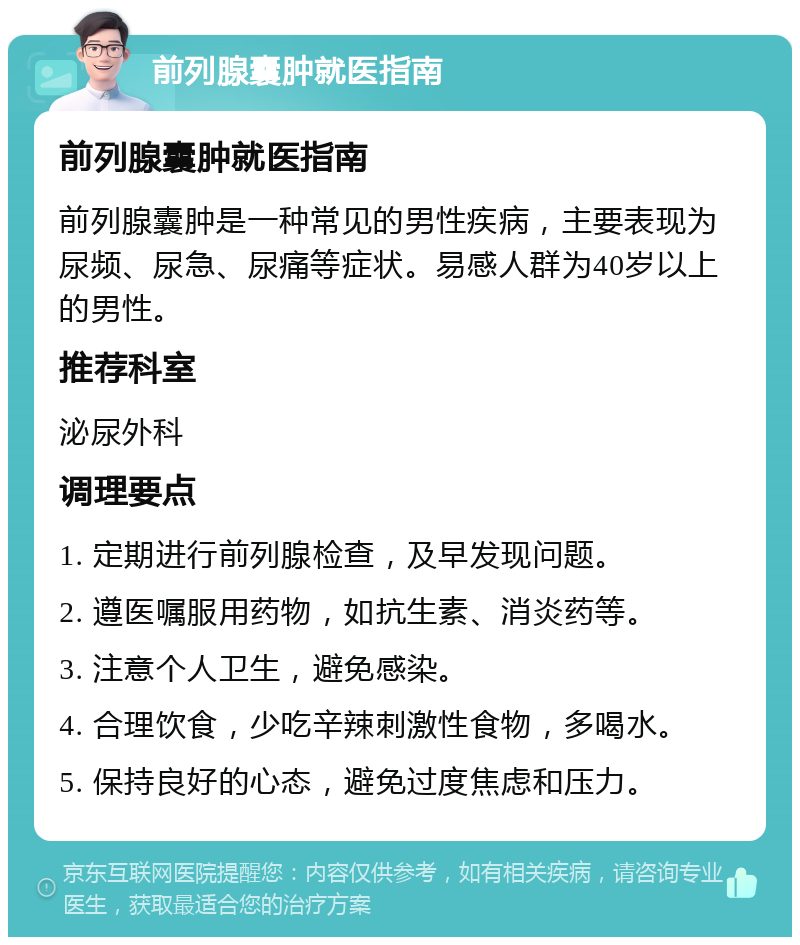 前列腺囊肿就医指南 前列腺囊肿就医指南 前列腺囊肿是一种常见的男性疾病，主要表现为尿频、尿急、尿痛等症状。易感人群为40岁以上的男性。 推荐科室 泌尿外科 调理要点 1. 定期进行前列腺检查，及早发现问题。 2. 遵医嘱服用药物，如抗生素、消炎药等。 3. 注意个人卫生，避免感染。 4. 合理饮食，少吃辛辣刺激性食物，多喝水。 5. 保持良好的心态，避免过度焦虑和压力。