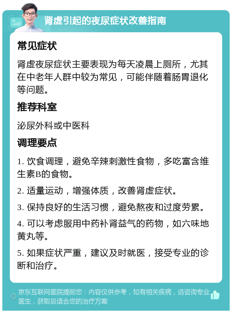 肾虚引起的夜尿症状改善指南 常见症状 肾虚夜尿症状主要表现为每天凌晨上厕所，尤其在中老年人群中较为常见，可能伴随着肠胃退化等问题。 推荐科室 泌尿外科或中医科 调理要点 1. 饮食调理，避免辛辣刺激性食物，多吃富含维生素B的食物。 2. 适量运动，增强体质，改善肾虚症状。 3. 保持良好的生活习惯，避免熬夜和过度劳累。 4. 可以考虑服用中药补肾益气的药物，如六味地黄丸等。 5. 如果症状严重，建议及时就医，接受专业的诊断和治疗。