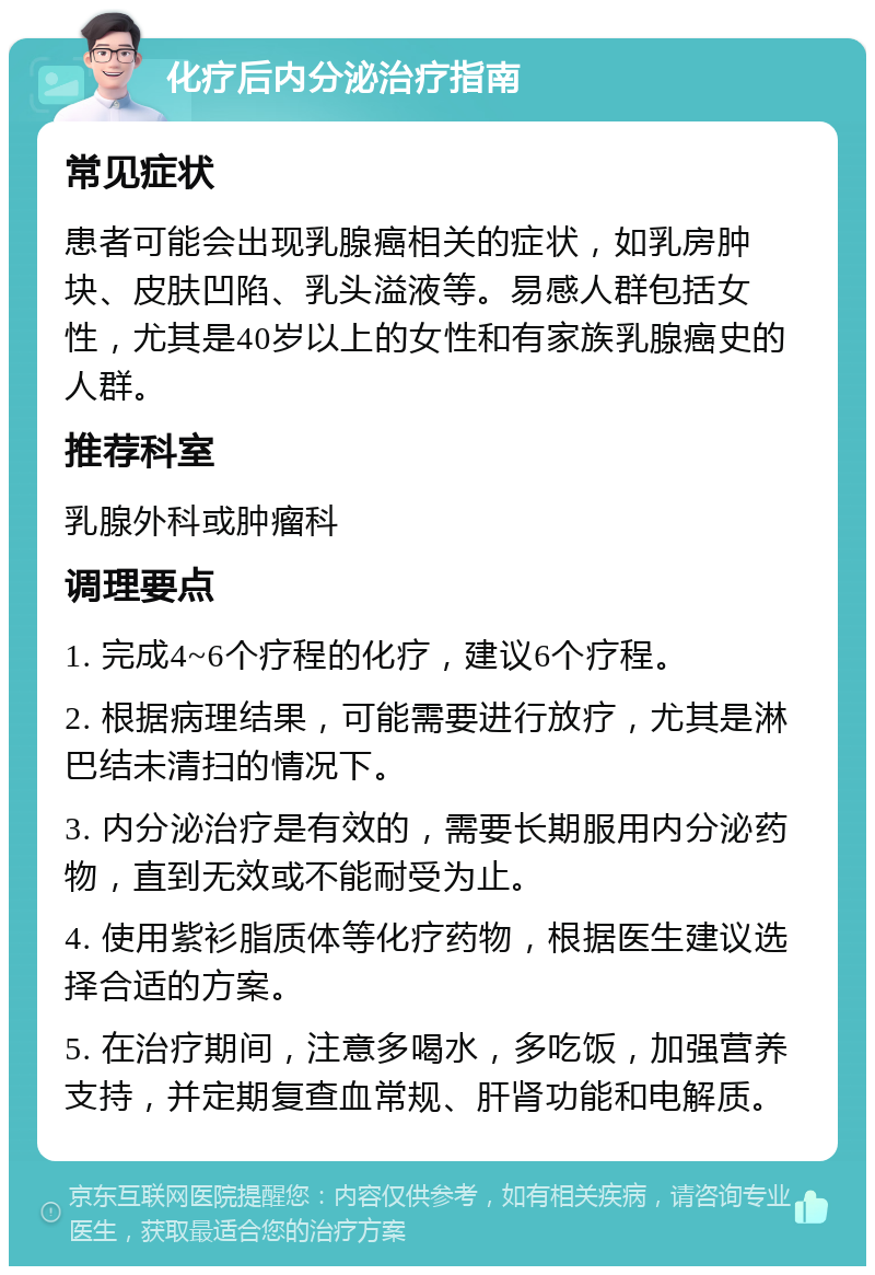 化疗后内分泌治疗指南 常见症状 患者可能会出现乳腺癌相关的症状，如乳房肿块、皮肤凹陷、乳头溢液等。易感人群包括女性，尤其是40岁以上的女性和有家族乳腺癌史的人群。 推荐科室 乳腺外科或肿瘤科 调理要点 1. 完成4~6个疗程的化疗，建议6个疗程。 2. 根据病理结果，可能需要进行放疗，尤其是淋巴结未清扫的情况下。 3. 内分泌治疗是有效的，需要长期服用内分泌药物，直到无效或不能耐受为止。 4. 使用紫衫脂质体等化疗药物，根据医生建议选择合适的方案。 5. 在治疗期间，注意多喝水，多吃饭，加强营养支持，并定期复查血常规、肝肾功能和电解质。