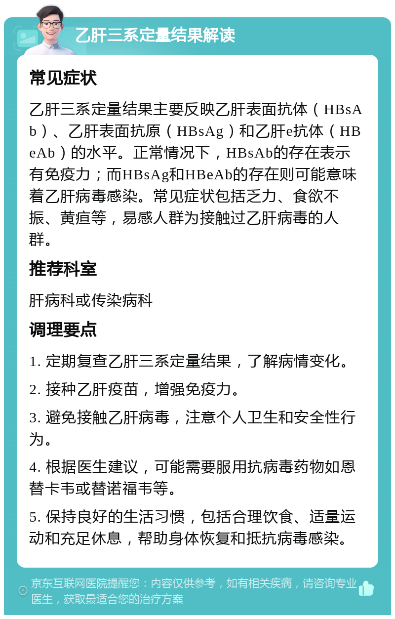 乙肝三系定量结果解读 常见症状 乙肝三系定量结果主要反映乙肝表面抗体（HBsAb）、乙肝表面抗原（HBsAg）和乙肝e抗体（HBeAb）的水平。正常情况下，HBsAb的存在表示有免疫力；而HBsAg和HBeAb的存在则可能意味着乙肝病毒感染。常见症状包括乏力、食欲不振、黄疸等，易感人群为接触过乙肝病毒的人群。 推荐科室 肝病科或传染病科 调理要点 1. 定期复查乙肝三系定量结果，了解病情变化。 2. 接种乙肝疫苗，增强免疫力。 3. 避免接触乙肝病毒，注意个人卫生和安全性行为。 4. 根据医生建议，可能需要服用抗病毒药物如恩替卡韦或替诺福韦等。 5. 保持良好的生活习惯，包括合理饮食、适量运动和充足休息，帮助身体恢复和抵抗病毒感染。