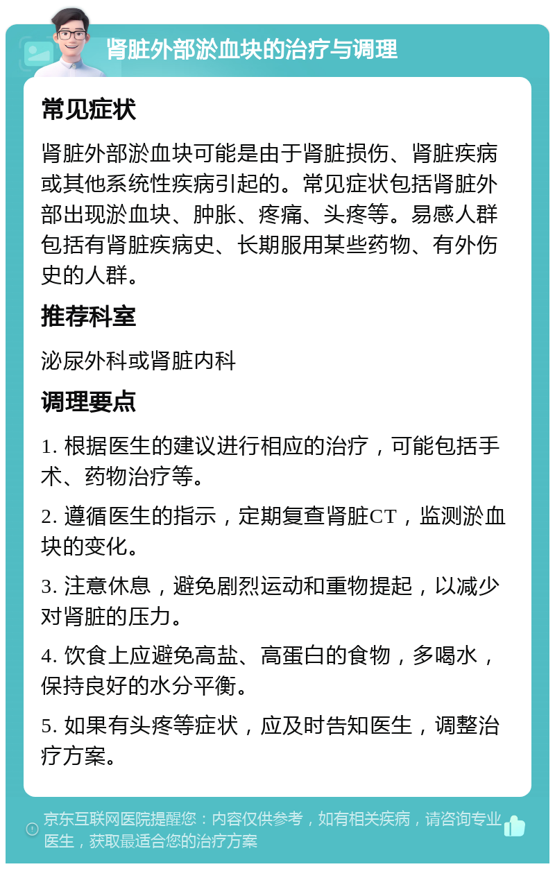 肾脏外部淤血块的治疗与调理 常见症状 肾脏外部淤血块可能是由于肾脏损伤、肾脏疾病或其他系统性疾病引起的。常见症状包括肾脏外部出现淤血块、肿胀、疼痛、头疼等。易感人群包括有肾脏疾病史、长期服用某些药物、有外伤史的人群。 推荐科室 泌尿外科或肾脏内科 调理要点 1. 根据医生的建议进行相应的治疗，可能包括手术、药物治疗等。 2. 遵循医生的指示，定期复查肾脏CT，监测淤血块的变化。 3. 注意休息，避免剧烈运动和重物提起，以减少对肾脏的压力。 4. 饮食上应避免高盐、高蛋白的食物，多喝水，保持良好的水分平衡。 5. 如果有头疼等症状，应及时告知医生，调整治疗方案。