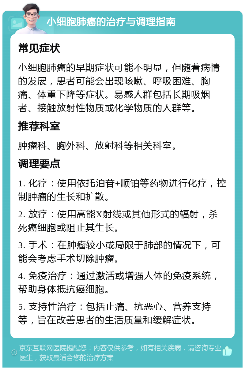 小细胞肺癌的治疗与调理指南 常见症状 小细胞肺癌的早期症状可能不明显，但随着病情的发展，患者可能会出现咳嗽、呼吸困难、胸痛、体重下降等症状。易感人群包括长期吸烟者、接触放射性物质或化学物质的人群等。 推荐科室 肿瘤科、胸外科、放射科等相关科室。 调理要点 1. 化疗：使用依托泊苷+顺铂等药物进行化疗，控制肿瘤的生长和扩散。 2. 放疗：使用高能X射线或其他形式的辐射，杀死癌细胞或阻止其生长。 3. 手术：在肿瘤较小或局限于肺部的情况下，可能会考虑手术切除肿瘤。 4. 免疫治疗：通过激活或增强人体的免疫系统，帮助身体抵抗癌细胞。 5. 支持性治疗：包括止痛、抗恶心、营养支持等，旨在改善患者的生活质量和缓解症状。