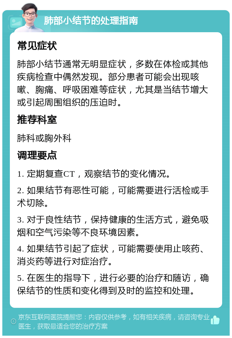 肺部小结节的处理指南 常见症状 肺部小结节通常无明显症状，多数在体检或其他疾病检查中偶然发现。部分患者可能会出现咳嗽、胸痛、呼吸困难等症状，尤其是当结节增大或引起周围组织的压迫时。 推荐科室 肺科或胸外科 调理要点 1. 定期复查CT，观察结节的变化情况。 2. 如果结节有恶性可能，可能需要进行活检或手术切除。 3. 对于良性结节，保持健康的生活方式，避免吸烟和空气污染等不良环境因素。 4. 如果结节引起了症状，可能需要使用止咳药、消炎药等进行对症治疗。 5. 在医生的指导下，进行必要的治疗和随访，确保结节的性质和变化得到及时的监控和处理。