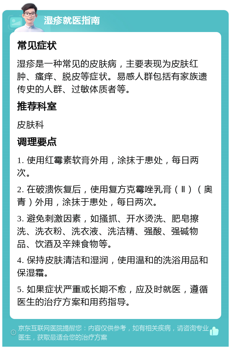 湿疹就医指南 常见症状 湿疹是一种常见的皮肤病，主要表现为皮肤红肿、瘙痒、脱皮等症状。易感人群包括有家族遗传史的人群、过敏体质者等。 推荐科室 皮肤科 调理要点 1. 使用红霉素软膏外用，涂抹于患处，每日两次。 2. 在破溃恢复后，使用复方克霉唑乳膏（Ⅱ）（奥青）外用，涂抹于患处，每日两次。 3. 避免刺激因素，如搔抓、开水烫洗、肥皂擦洗、洗衣粉、洗衣液、洗洁精、强酸、强碱物品、饮酒及辛辣食物等。 4. 保持皮肤清洁和湿润，使用温和的洗浴用品和保湿霜。 5. 如果症状严重或长期不愈，应及时就医，遵循医生的治疗方案和用药指导。