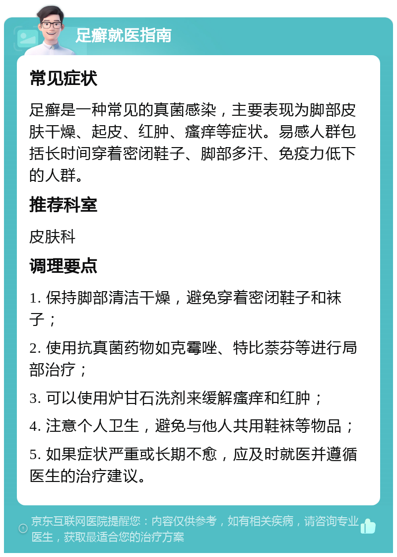 足癣就医指南 常见症状 足癣是一种常见的真菌感染，主要表现为脚部皮肤干燥、起皮、红肿、瘙痒等症状。易感人群包括长时间穿着密闭鞋子、脚部多汗、免疫力低下的人群。 推荐科室 皮肤科 调理要点 1. 保持脚部清洁干燥，避免穿着密闭鞋子和袜子； 2. 使用抗真菌药物如克霉唑、特比萘芬等进行局部治疗； 3. 可以使用炉甘石洗剂来缓解瘙痒和红肿； 4. 注意个人卫生，避免与他人共用鞋袜等物品； 5. 如果症状严重或长期不愈，应及时就医并遵循医生的治疗建议。