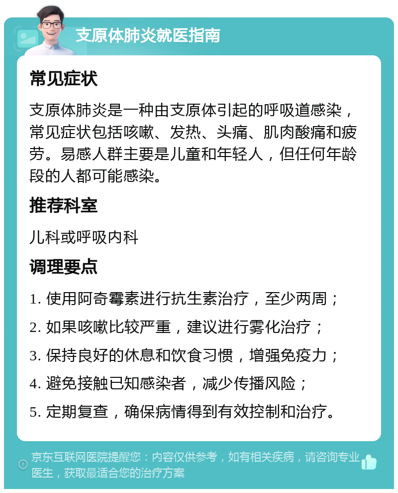 支原体肺炎就医指南 常见症状 支原体肺炎是一种由支原体引起的呼吸道感染，常见症状包括咳嗽、发热、头痛、肌肉酸痛和疲劳。易感人群主要是儿童和年轻人，但任何年龄段的人都可能感染。 推荐科室 儿科或呼吸内科 调理要点 1. 使用阿奇霉素进行抗生素治疗，至少两周； 2. 如果咳嗽比较严重，建议进行雾化治疗； 3. 保持良好的休息和饮食习惯，增强免疫力； 4. 避免接触已知感染者，减少传播风险； 5. 定期复查，确保病情得到有效控制和治疗。