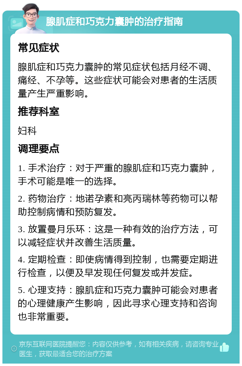 腺肌症和巧克力囊肿的治疗指南 常见症状 腺肌症和巧克力囊肿的常见症状包括月经不调、痛经、不孕等。这些症状可能会对患者的生活质量产生严重影响。 推荐科室 妇科 调理要点 1. 手术治疗：对于严重的腺肌症和巧克力囊肿，手术可能是唯一的选择。 2. 药物治疗：地诺孕素和亮丙瑞林等药物可以帮助控制病情和预防复发。 3. 放置曼月乐环：这是一种有效的治疗方法，可以减轻症状并改善生活质量。 4. 定期检查：即使病情得到控制，也需要定期进行检查，以便及早发现任何复发或并发症。 5. 心理支持：腺肌症和巧克力囊肿可能会对患者的心理健康产生影响，因此寻求心理支持和咨询也非常重要。