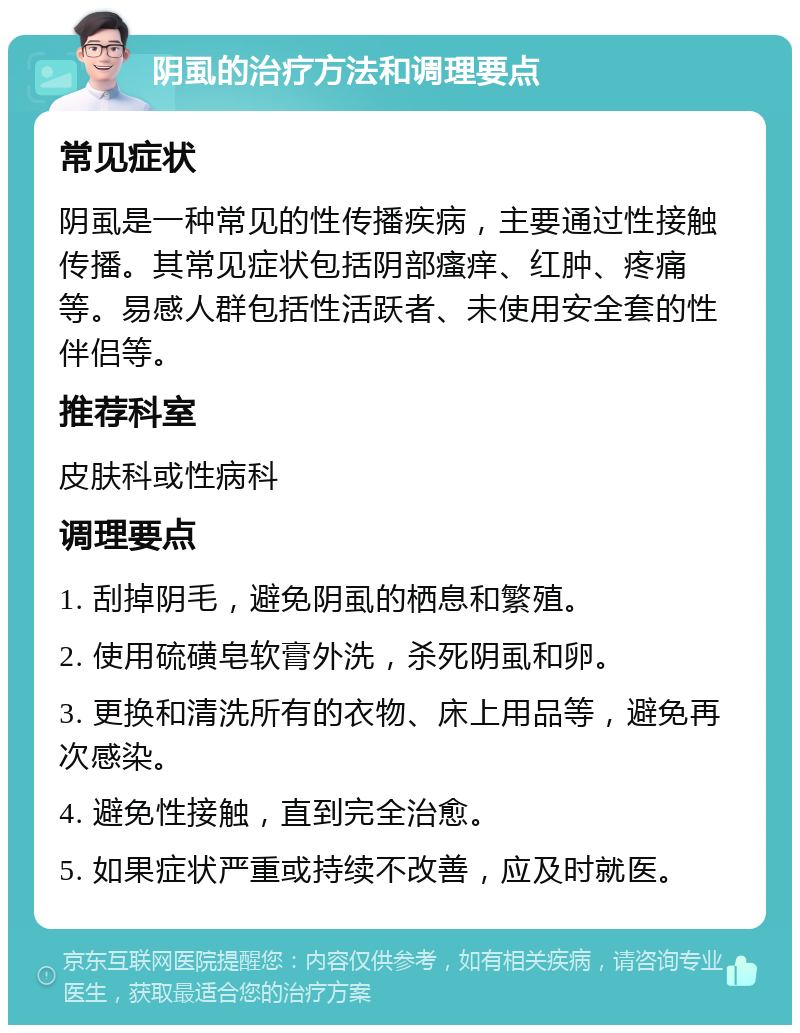 阴虱的治疗方法和调理要点 常见症状 阴虱是一种常见的性传播疾病，主要通过性接触传播。其常见症状包括阴部瘙痒、红肿、疼痛等。易感人群包括性活跃者、未使用安全套的性伴侣等。 推荐科室 皮肤科或性病科 调理要点 1. 刮掉阴毛，避免阴虱的栖息和繁殖。 2. 使用硫磺皂软膏外洗，杀死阴虱和卵。 3. 更换和清洗所有的衣物、床上用品等，避免再次感染。 4. 避免性接触，直到完全治愈。 5. 如果症状严重或持续不改善，应及时就医。