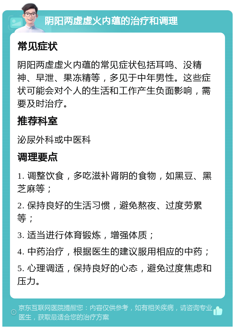 阴阳两虚虚火内蕴的治疗和调理 常见症状 阴阳两虚虚火内蕴的常见症状包括耳鸣、没精神、早泄、果冻精等，多见于中年男性。这些症状可能会对个人的生活和工作产生负面影响，需要及时治疗。 推荐科室 泌尿外科或中医科 调理要点 1. 调整饮食，多吃滋补肾阴的食物，如黑豆、黑芝麻等； 2. 保持良好的生活习惯，避免熬夜、过度劳累等； 3. 适当进行体育锻炼，增强体质； 4. 中药治疗，根据医生的建议服用相应的中药； 5. 心理调适，保持良好的心态，避免过度焦虑和压力。