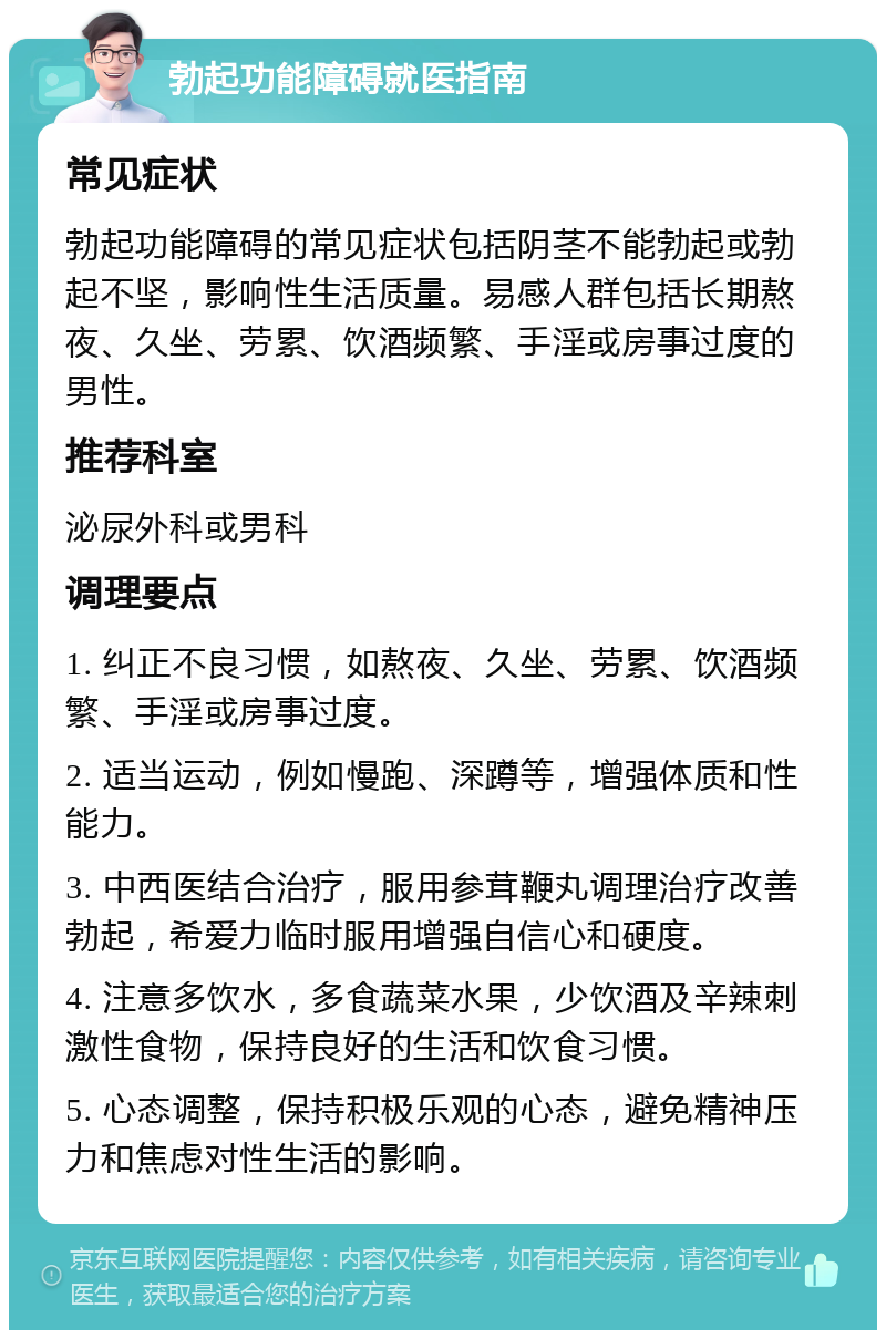 勃起功能障碍就医指南 常见症状 勃起功能障碍的常见症状包括阴茎不能勃起或勃起不坚，影响性生活质量。易感人群包括长期熬夜、久坐、劳累、饮酒频繁、手淫或房事过度的男性。 推荐科室 泌尿外科或男科 调理要点 1. 纠正不良习惯，如熬夜、久坐、劳累、饮酒频繁、手淫或房事过度。 2. 适当运动，例如慢跑、深蹲等，增强体质和性能力。 3. 中西医结合治疗，服用参茸鞭丸调理治疗改善勃起，希爱力临时服用增强自信心和硬度。 4. 注意多饮水，多食蔬菜水果，少饮酒及辛辣刺激性食物，保持良好的生活和饮食习惯。 5. 心态调整，保持积极乐观的心态，避免精神压力和焦虑对性生活的影响。