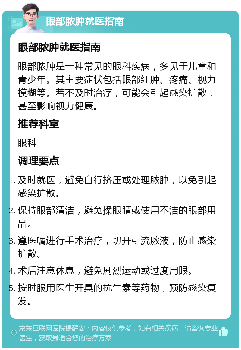 眼部脓肿就医指南 眼部脓肿就医指南 眼部脓肿是一种常见的眼科疾病，多见于儿童和青少年。其主要症状包括眼部红肿、疼痛、视力模糊等。若不及时治疗，可能会引起感染扩散，甚至影响视力健康。 推荐科室 眼科 调理要点 及时就医，避免自行挤压或处理脓肿，以免引起感染扩散。 保持眼部清洁，避免揉眼睛或使用不洁的眼部用品。 遵医嘱进行手术治疗，切开引流脓液，防止感染扩散。 术后注意休息，避免剧烈运动或过度用眼。 按时服用医生开具的抗生素等药物，预防感染复发。