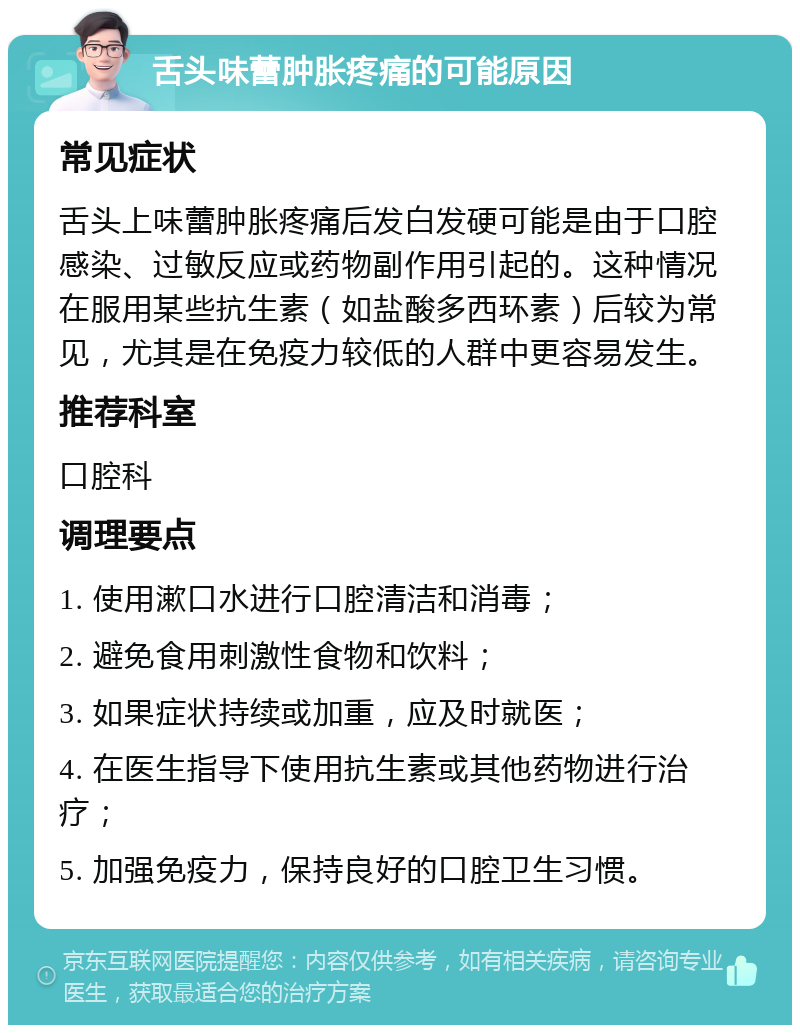 舌头味蕾肿胀疼痛的可能原因 常见症状 舌头上味蕾肿胀疼痛后发白发硬可能是由于口腔感染、过敏反应或药物副作用引起的。这种情况在服用某些抗生素（如盐酸多西环素）后较为常见，尤其是在免疫力较低的人群中更容易发生。 推荐科室 口腔科 调理要点 1. 使用漱口水进行口腔清洁和消毒； 2. 避免食用刺激性食物和饮料； 3. 如果症状持续或加重，应及时就医； 4. 在医生指导下使用抗生素或其他药物进行治疗； 5. 加强免疫力，保持良好的口腔卫生习惯。