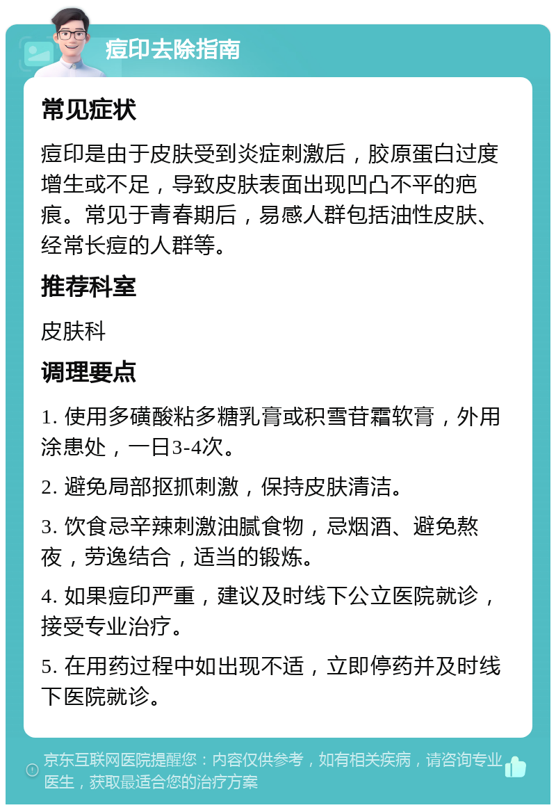 痘印去除指南 常见症状 痘印是由于皮肤受到炎症刺激后，胶原蛋白过度增生或不足，导致皮肤表面出现凹凸不平的疤痕。常见于青春期后，易感人群包括油性皮肤、经常长痘的人群等。 推荐科室 皮肤科 调理要点 1. 使用多磺酸粘多糖乳膏或积雪苷霜软膏，外用涂患处，一日3-4次。 2. 避免局部抠抓刺激，保持皮肤清洁。 3. 饮食忌辛辣刺激油腻食物，忌烟酒、避免熬夜，劳逸结合，适当的锻炼。 4. 如果痘印严重，建议及时线下公立医院就诊，接受专业治疗。 5. 在用药过程中如出现不适，立即停药并及时线下医院就诊。