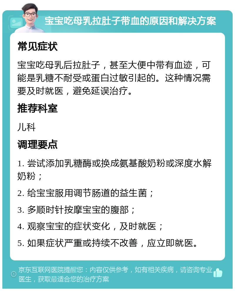 宝宝吃母乳拉肚子带血的原因和解决方案 常见症状 宝宝吃母乳后拉肚子，甚至大便中带有血迹，可能是乳糖不耐受或蛋白过敏引起的。这种情况需要及时就医，避免延误治疗。 推荐科室 儿科 调理要点 1. 尝试添加乳糖酶或换成氨基酸奶粉或深度水解奶粉； 2. 给宝宝服用调节肠道的益生菌； 3. 多顺时针按摩宝宝的腹部； 4. 观察宝宝的症状变化，及时就医； 5. 如果症状严重或持续不改善，应立即就医。