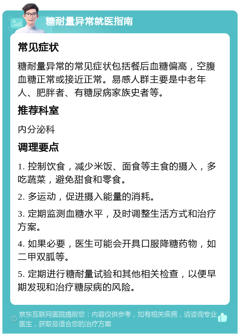 糖耐量异常就医指南 常见症状 糖耐量异常的常见症状包括餐后血糖偏高，空腹血糖正常或接近正常。易感人群主要是中老年人、肥胖者、有糖尿病家族史者等。 推荐科室 内分泌科 调理要点 1. 控制饮食，减少米饭、面食等主食的摄入，多吃蔬菜，避免甜食和零食。 2. 多运动，促进摄入能量的消耗。 3. 定期监测血糖水平，及时调整生活方式和治疗方案。 4. 如果必要，医生可能会开具口服降糖药物，如二甲双胍等。 5. 定期进行糖耐量试验和其他相关检查，以便早期发现和治疗糖尿病的风险。