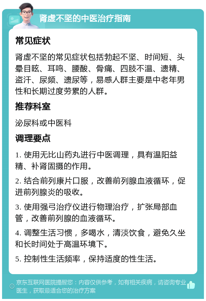 肾虚不坚的中医治疗指南 常见症状 肾虚不坚的常见症状包括勃起不坚、时间短、头晕目眩、耳鸣、腰酸、骨痛、四肢不温、遗精、盗汗、尿频、遗尿等，易感人群主要是中老年男性和长期过度劳累的人群。 推荐科室 泌尿科或中医科 调理要点 1. 使用无比山药丸进行中医调理，具有温阳益精、补肾固摄的作用。 2. 结合前列康片口服，改善前列腺血液循环，促进前列腺炎的吸收。 3. 使用强弓治疗仪进行物理治疗，扩张局部血管，改善前列腺的血液循环。 4. 调整生活习惯，多喝水，清淡饮食，避免久坐和长时间处于高温环境下。 5. 控制性生活频率，保持适度的性生活。