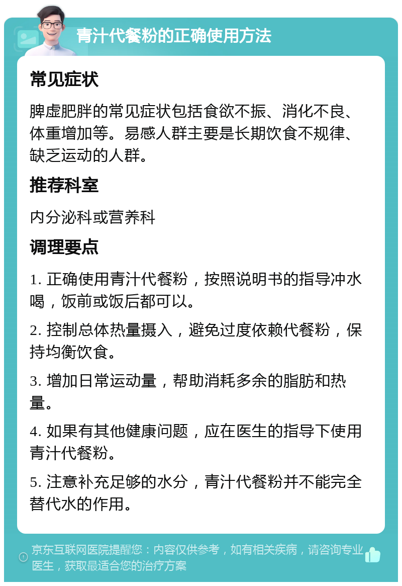 青汁代餐粉的正确使用方法 常见症状 脾虚肥胖的常见症状包括食欲不振、消化不良、体重增加等。易感人群主要是长期饮食不规律、缺乏运动的人群。 推荐科室 内分泌科或营养科 调理要点 1. 正确使用青汁代餐粉，按照说明书的指导冲水喝，饭前或饭后都可以。 2. 控制总体热量摄入，避免过度依赖代餐粉，保持均衡饮食。 3. 增加日常运动量，帮助消耗多余的脂肪和热量。 4. 如果有其他健康问题，应在医生的指导下使用青汁代餐粉。 5. 注意补充足够的水分，青汁代餐粉并不能完全替代水的作用。